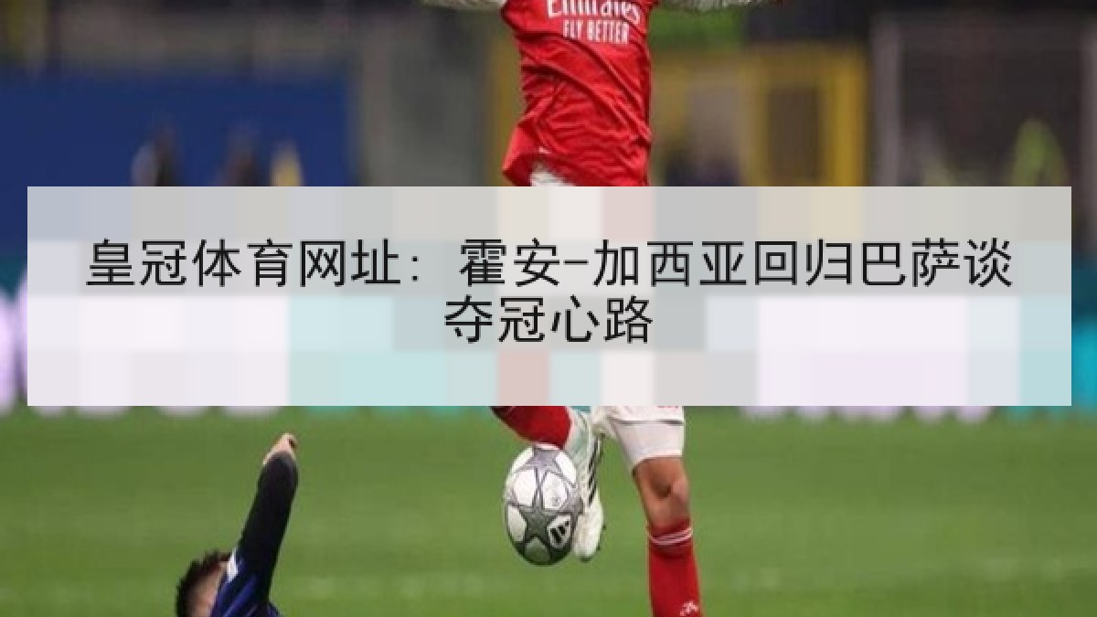 皇冠体育网址: 霍安-加西亚回归巴萨谈夺冠心路