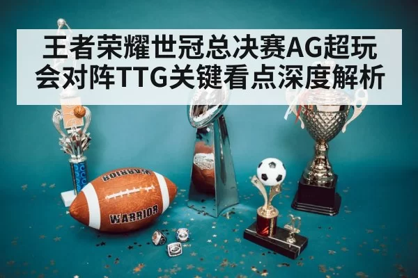 王者荣耀世冠总决赛AG超玩会对阵TTG关键看点深度解析
