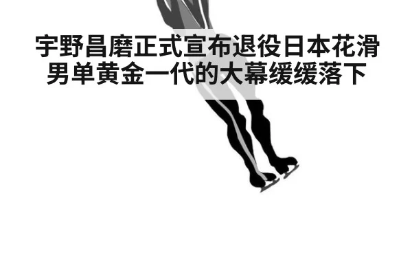 宇野昌磨正式宣布退役日本花滑男单黄金一代的大幕缓缓落下