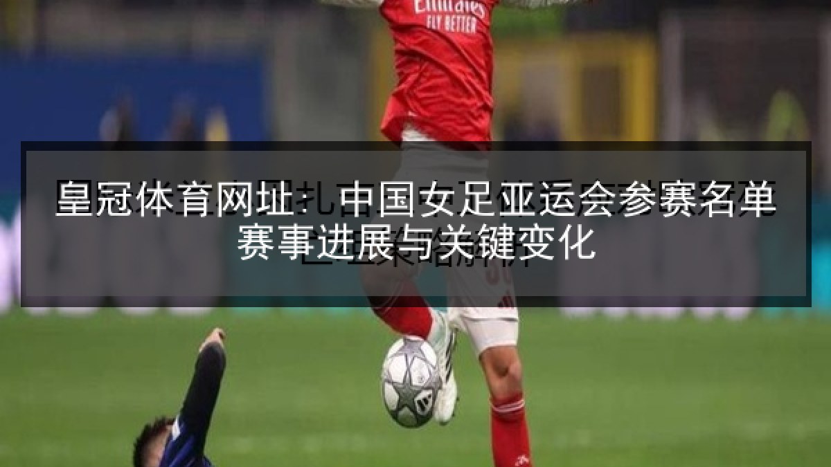 皇冠体育网址: 中国女足亚运会参赛名单赛事进展与关键变化 皇冠体育网址: 中国女足亚运会参赛名单赛事进展与关键变化
